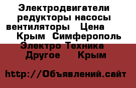 Электродвигатели, редукторы,насосы, вентиляторы › Цена ­ 100 - Крым, Симферополь Электро-Техника » Другое   . Крым